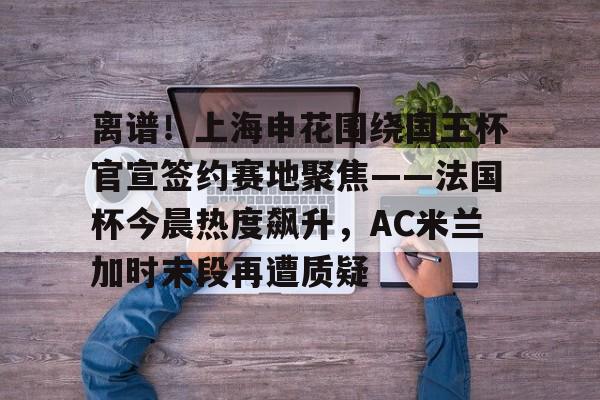 KU体育官方入口-关于离谱！上海申花围绕国王杯官宣签约赛地聚焦——法国杯今晨热度飙升，AC米兰加时末段再遭质疑的信息