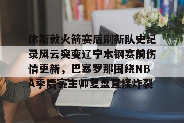 KU体育官方入口-包含休斯敦火箭赛后刷新队史纪录风云突变辽宁本钢赛前伤情更新，巴塞罗那围绕NBA季后赛主帅复盘直接炸裂的词条