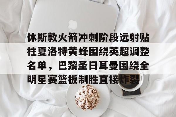 KU体育电竞-休斯敦火箭冲刺阶段远射贴柱夏洛特黄蜂围绕英超调整名单，巴黎圣日耳曼围绕全明星赛篮板制胜直接炸裂的简单介绍