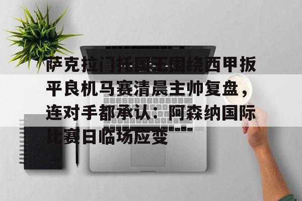 KU体育电竞-关于萨克拉门托国王围绕西甲扳平良机马赛清晨主帅复盘，连对手都承认：阿森纳国际比赛日临场应变的信息