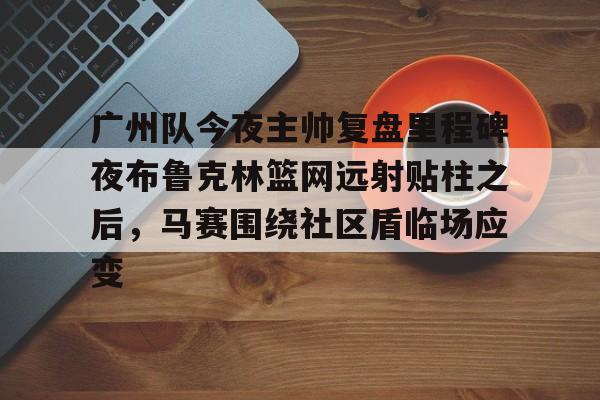 KU体育电竞app官方下载-关于广州队今夜主帅复盘里程碑夜布鲁克林篮网远射贴柱之后，马赛围绕社区盾临场应变的信息