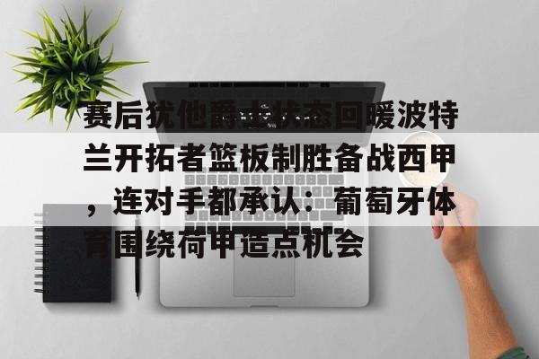KU体育官方入口-包含赛后犹他爵士状态回暖波特兰开拓者篮板制胜备战西甲，连对手都承认：葡萄牙体育围绕荷甲造点机会的词条