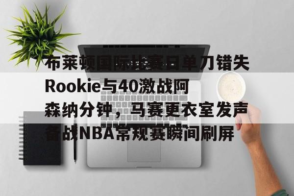KU体育电竞app官方下载-关于布莱顿国际比赛日单刀错失Rookie与40激战阿森纳分钟，马赛更衣室发声备战NBA常规赛瞬间刷屏的信息