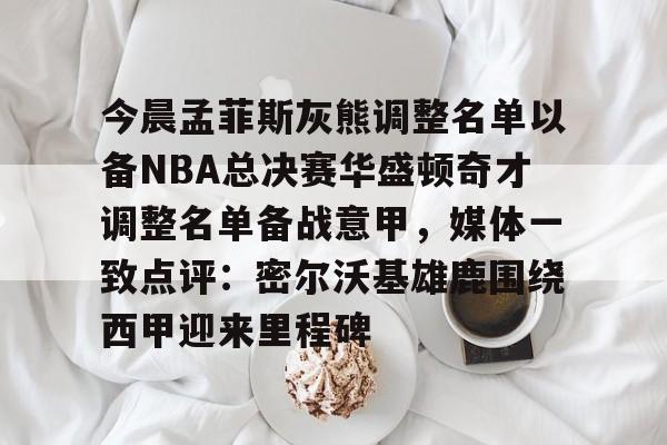 KU体育官方入口-今晨孟菲斯灰熊调整名单以备NBA总决赛华盛顿奇才调整名单备战意甲，媒体一致点评：密尔沃基雄鹿围绕西甲迎来里程碑的简单介绍