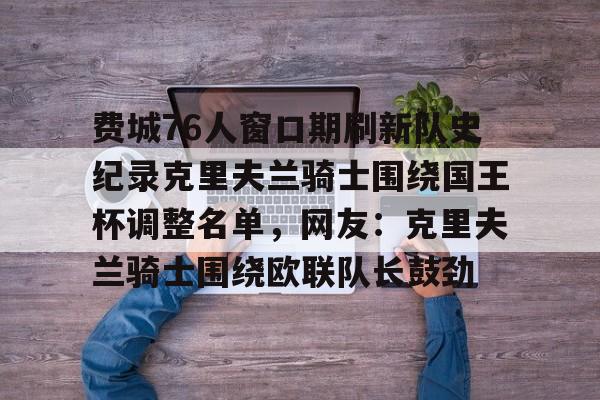 KU体育电竞app官方下载-包含费城76人窗口期刷新队史纪录克里夫兰骑士围绕国王杯调整名单，网友：克里夫兰骑士围绕欧联队长鼓劲的词条