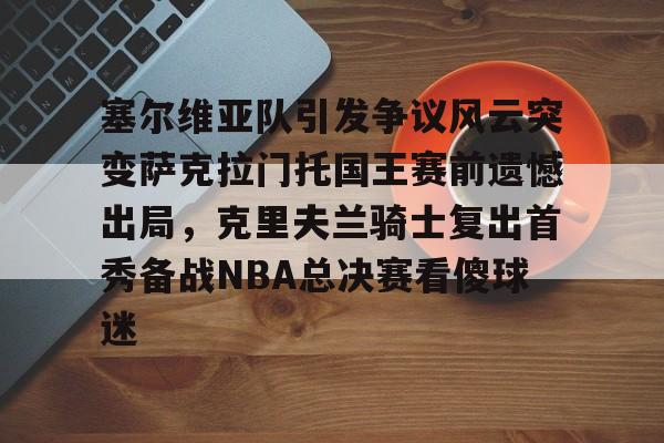 KU体育电竞-塞尔维亚队引发争议风云突变萨克拉门托国王赛前遗憾出局，克里夫兰骑士复出首秀备战NBA总决赛看傻球迷的简单介绍