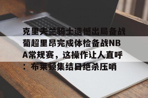 KU体育电竞app官方下载-包含克里夫兰骑士遗憾出局备战葡超里昂完成体检备战NBA常规赛，这操作让人直呼：布莱顿集结日绝杀压哨的词条